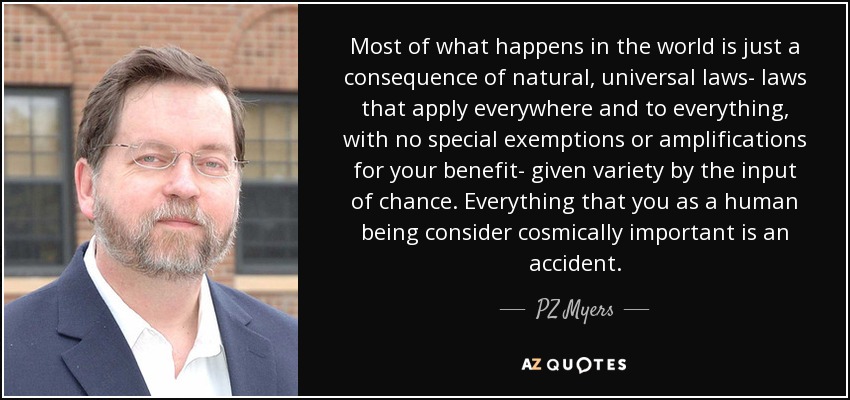 Most of what happens in the world is just a consequence of natural, universal laws- laws that apply everywhere and to everything, with no special exemptions or amplifications for your benefit- given variety by the input of chance. Everything that you as a human being consider cosmically important is an accident. - PZ Myers