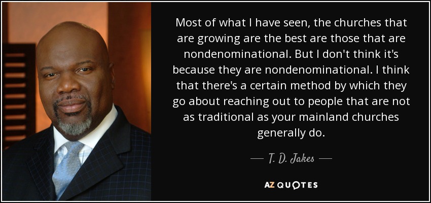 Most of what I have seen, the churches that are growing are the best are those that are nondenominational. But I don't think it's because they are nondenominational. I think that there's a certain method by which they go about reaching out to people that are not as traditional as your mainland churches generally do. - T. D. Jakes