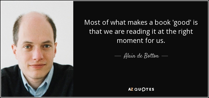 Most of what makes a book 'good' is that we are reading it at the right moment for us. - Alain de Botton