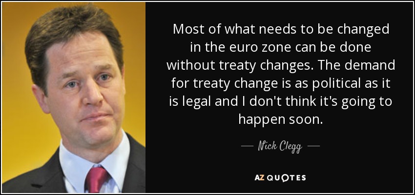Most of what needs to be changed in the euro zone can be done without treaty changes. The demand for treaty change is as political as it is legal and I don't think it's going to happen soon. - Nick Clegg