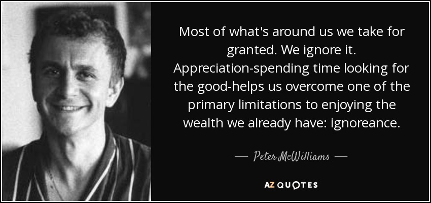 Most of what's around us we take for granted. We ignore it. Appreciation-spending time looking for the good-helps us overcome one of the primary limitations to enjoying the wealth we already have: ignoreance. - Peter McWilliams