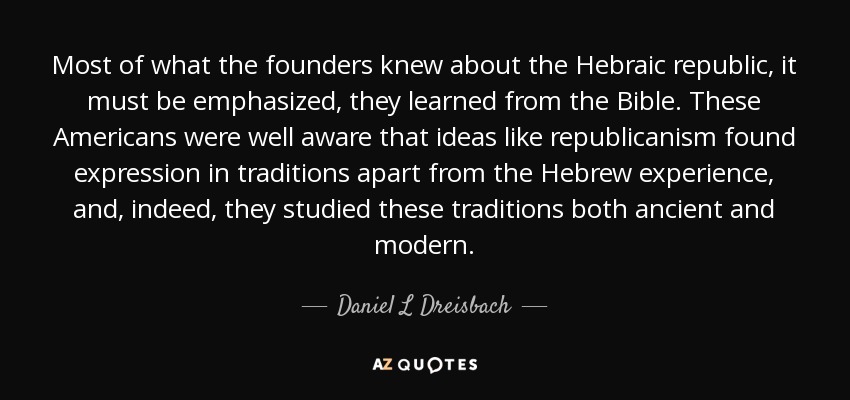 Most of what the founders knew about the Hebraic republic, it must be emphasized, they learned from the Bible. These Americans were well aware that ideas like republicanism found expression in traditions apart from the Hebrew experience, and, indeed, they studied these traditions both ancient and modern. - Daniel L Dreisbach
