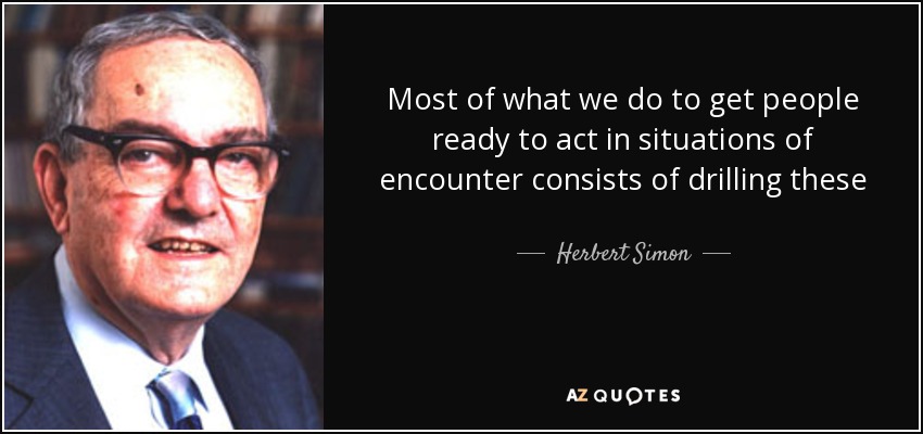 Most of what we do to get people ready to act in situations of encounter consists of drilling these lists into them sufﬁciently deeply so that they will be evoked quickly at the time of the decision. - Herbert Simon
