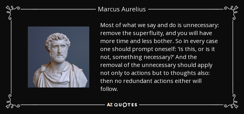 Most of what we say and do is unnecessary: remove the superfluity, and you will have more time and less bother. So in every case one should prompt oneself: 'Is this, or is it not, something necessary?' And the removal of the unnecessary should apply not only to actions but to thoughts also: then no redundant actions either will follow. - Marcus Aurelius