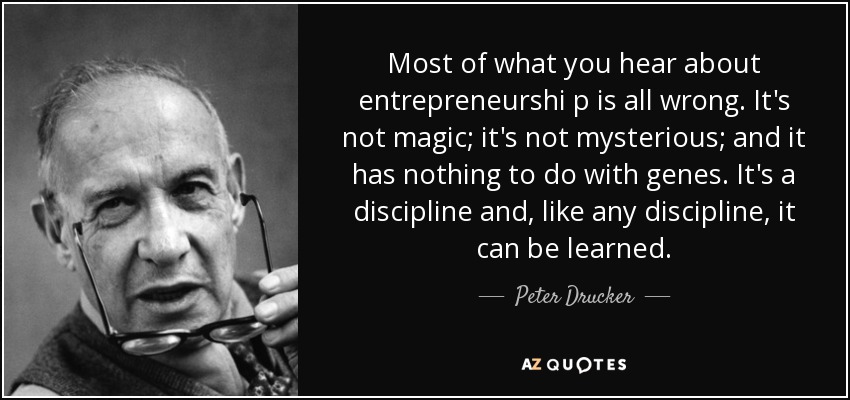 Most of what you hear about entrepreneurshi p is all wrong. It's not magic; it's not mysterious; and it has nothing to do with genes. It's a discipline and, like any discipline, it can be learned. - Peter Drucker