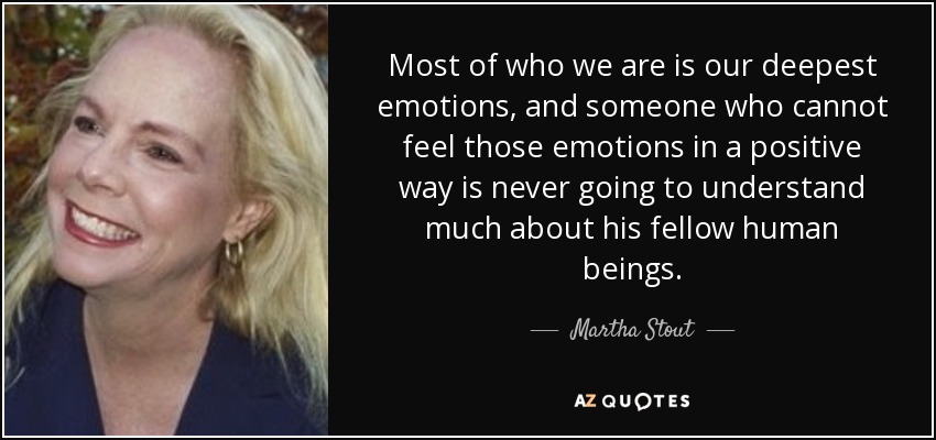 Most of who we are is our deepest emotions, and someone who cannot feel those emotions in a positive way is never going to understand much about his fellow human beings. - Martha Stout