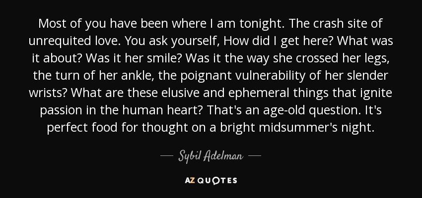 Most of you have been where I am tonight. The crash site of unrequited love. You ask yourself, How did I get here? What was it about? Was it her smile? Was it the way she crossed her legs, the turn of her ankle, the poignant vulnerability of her slender wrists? What are these elusive and ephemeral things that ignite passion in the human heart? That's an age-old question. It's perfect food for thought on a bright midsummer's night. - Sybil Adelman