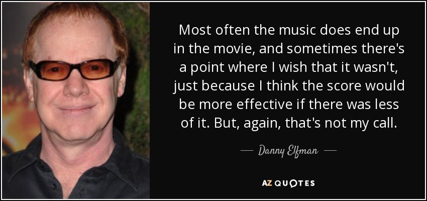 Most often the music does end up in the movie, and sometimes there's a point where I wish that it wasn't, just because I think the score would be more effective if there was less of it. But, again, that's not my call. - Danny Elfman
