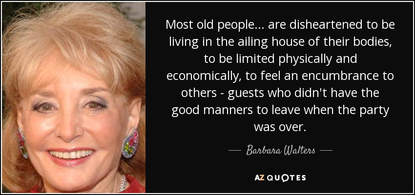 Most old people ... are disheartened to be living in the ailing house of their bodies, to be limited physically and economically, to feel an encumbrance to others - guests who didn't have the good manners to leave when the party was over. - Barbara Walters