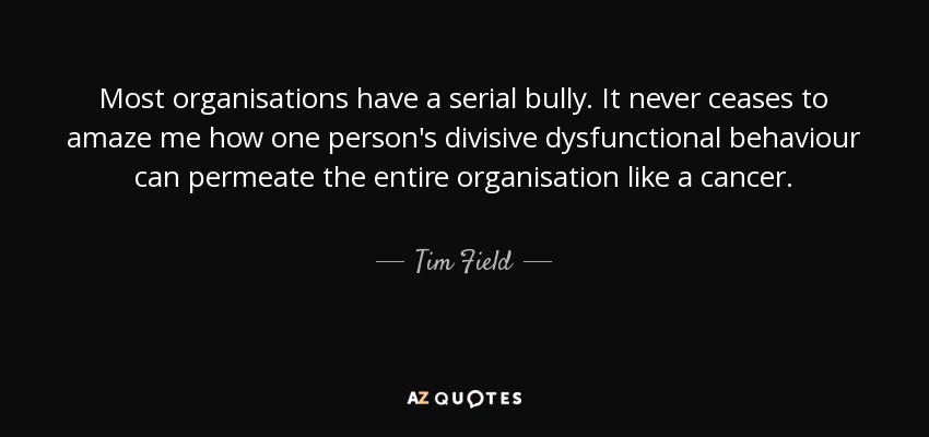 Most organisations have a serial bully. It never ceases to amaze me how one person's divisive dysfunctional behaviour can permeate the entire organisation like a cancer. - Tim Field