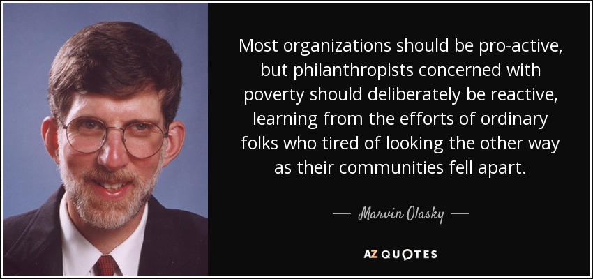 Most organizations should be pro-active, but philanthropists concerned with poverty should deliberately be reactive, learning from the efforts of ordinary folks who tired of looking the other way as their communities fell apart. - Marvin Olasky