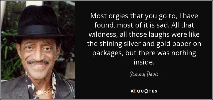 Most orgies that you go to, I have found, most of it is sad. All that wildness, all those laughs were like the shining silver and gold paper on packages, but there was nothing inside. - Sammy Davis, Jr.