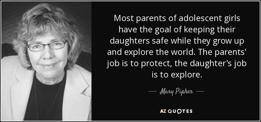 Most parents of adolescent girls have the goal of keeping their daughters safe while they grow up and explore the world. The parents' job is to protect, the daughter's job is to explore. - Mary Pipher