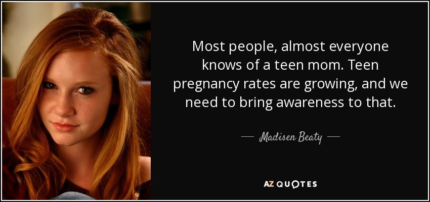 Most people, almost everyone knows of a teen mom. Teen pregnancy rates are growing, and we need to bring awareness to that. - Madisen Beaty