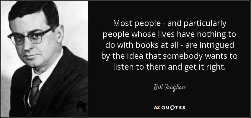 Most people - and particularly people whose lives have nothing to do with books at all - are intrigued by the idea that somebody wants to listen to them and get it right. - Bill Vaughan