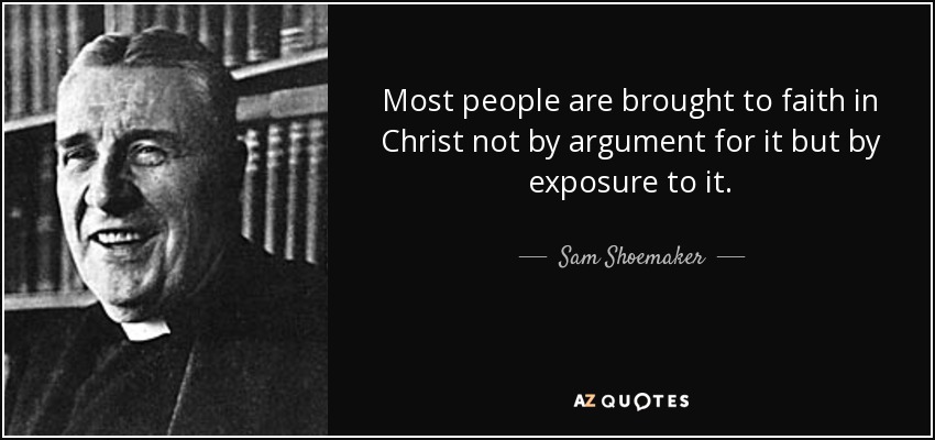 Most people are brought to faith in Christ not by argument for it but by exposure to it. - Sam Shoemaker