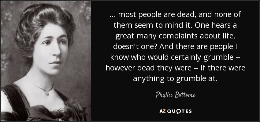 ... most people are dead, and none of them seem to mind it. One hears a great many complaints about life, doesn't one? And there are people I know who would certainly grumble -- however dead they were -- if there were anything to grumble at. - Phyllis Bottome
