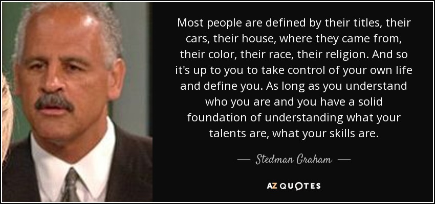 Most people are defined by their titles, their cars, their house, where they came from, their color, their race, their religion. And so it's up to you to take control of your own life and define you. As long as you understand who you are and you have a solid foundation of understanding what your talents are, what your skills are. - Stedman Graham