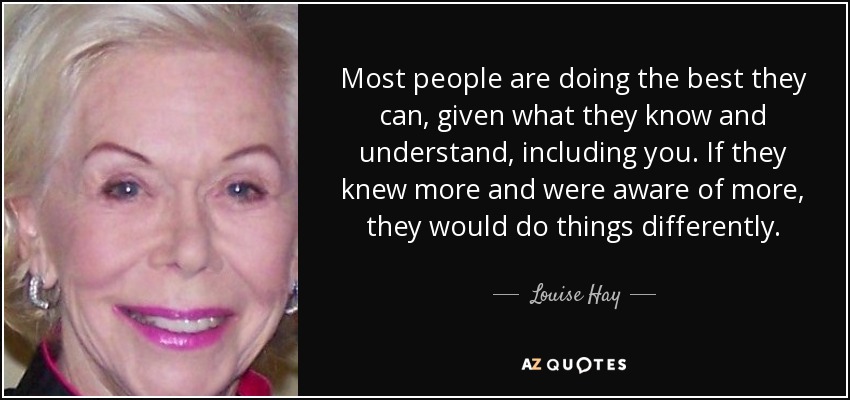 Most people are doing the best they can, given what they know and understand, including you. If they knew more and were aware of more, they would do things differently. - Louise Hay