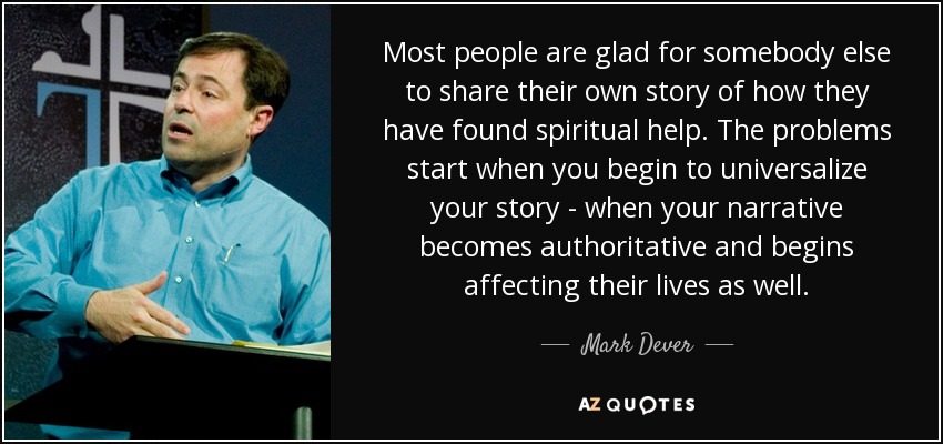 Most people are glad for somebody else to share their own story of how they have found spiritual help. The problems start when you begin to universalize your story - when your narrative becomes authoritative and begins affecting their lives as well. - Mark Dever