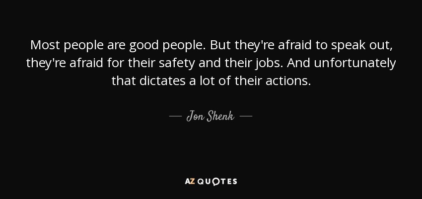 Most people are good people. But they're afraid to speak out, they're afraid for their safety and their jobs. And unfortunately that dictates a lot of their actions. - Jon Shenk