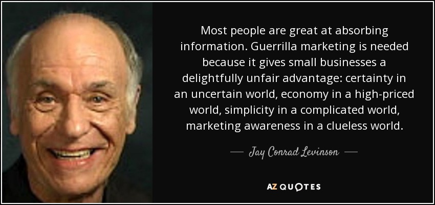 Most people are great at absorbing information. Guerrilla marketing is needed because it gives small businesses a delightfully unfair advantage: certainty in an uncertain world, economy in a high-priced world, simplicity in a complicated world, marketing awareness in a clueless world. - Jay Conrad Levinson