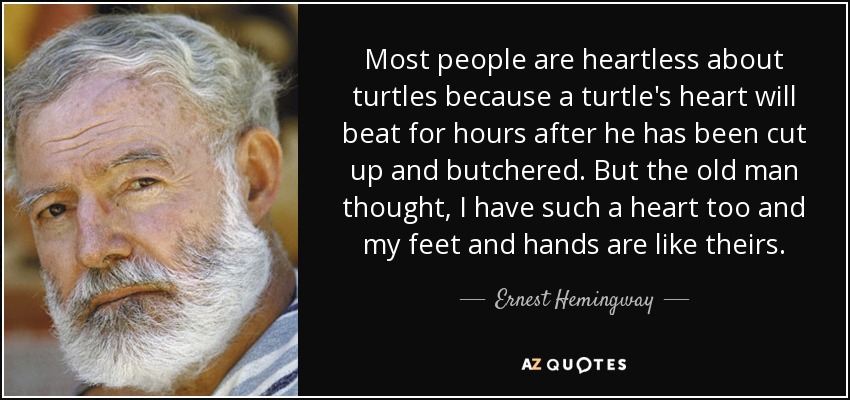 Most people are heartless about turtles because a turtle's heart will beat for hours after he has been cut up and butchered. But the old man thought, I have such a heart too and my feet and hands are like theirs. - Ernest Hemingway