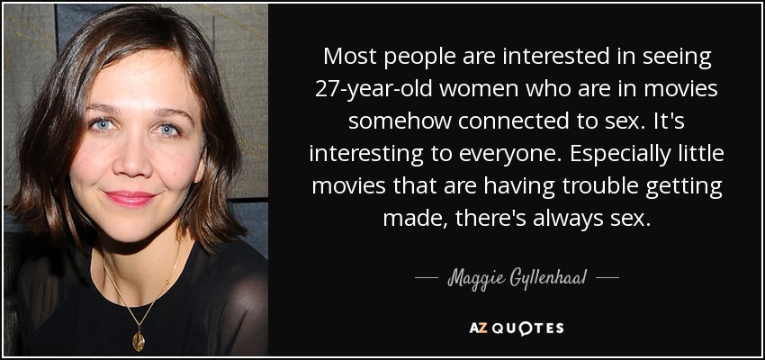 Most people are interested in seeing 27-year-old women who are in movies somehow connected to sex. It's interesting to everyone. Especially little movies that are having trouble getting made, there's always sex. - Maggie Gyllenhaal