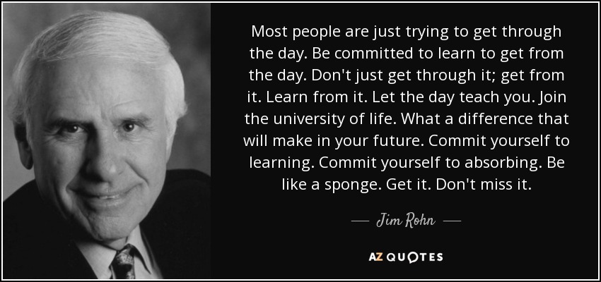 Most people are just trying to get through the day. Be committed to learn to get from the day. Don't just get through it; get from it. Learn from it. Let the day teach you. Join the university of life. What a difference that will make in your future. Commit yourself to learning. Commit yourself to absorbing. Be like a sponge. Get it. Don't miss it. - Jim Rohn