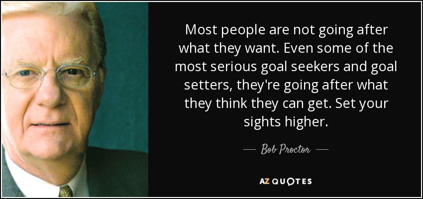 Most people are not going after what they want. Even some of the most serious goal seekers and goal setters, they're going after what they think they can get. Set your sights higher. - Bob Proctor