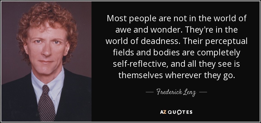 Most people are not in the world of awe and wonder. They're in the world of deadness. Their perceptual fields and bodies are completely self-reflective, and all they see is themselves wherever they go. - Frederick Lenz