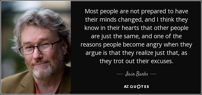 Most people are not prepared to have their minds changed, and I think they know in their hearts that other people are just the same, and one of the reasons people become angry when they argue is that they realize just that, as they trot out their excuses. - Iain Banks