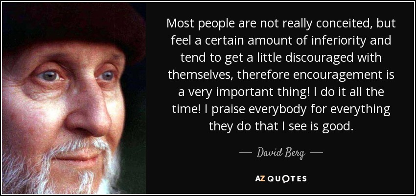 Most people are not really conceited, but feel a certain amount of inferiority and tend to get a little discouraged with themselves, therefore encouragement is a very important thing! I do it all the time! I praise everybody for everything they do that I see is good. - David Berg