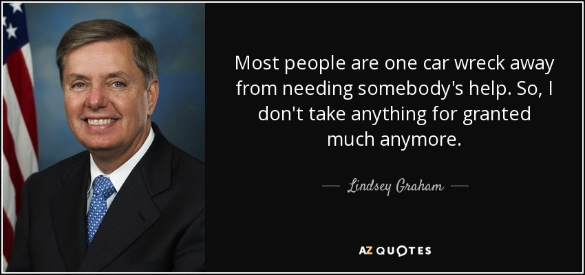 Most people are one car wreck away from needing somebody's help. So, I don't take anything for granted much anymore. - Lindsey Graham