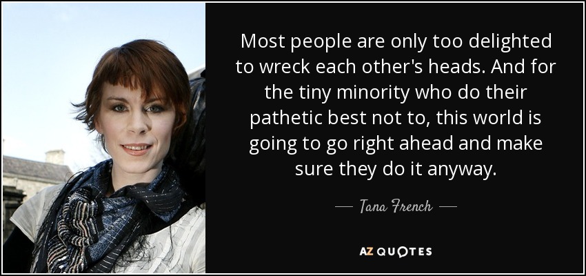 Most people are only too delighted to wreck each other's heads. And for the tiny minority who do their pathetic best not to, this world is going to go right ahead and make sure they do it anyway. - Tana French