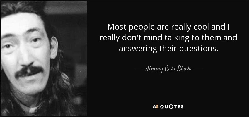 Most people are really cool and I really don't mind talking to them and answering their questions. - Jimmy Carl Black