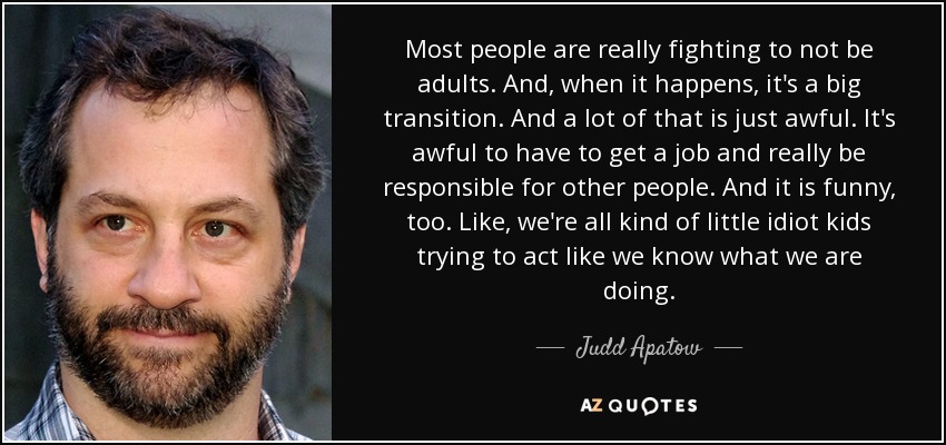 Most people are really fighting to not be adults. And, when it happens, it's a big transition. And a lot of that is just awful. It's awful to have to get a job and really be responsible for other people. And it is funny, too. Like, we're all kind of little idiot kids trying to act like we know what we are doing. - Judd Apatow