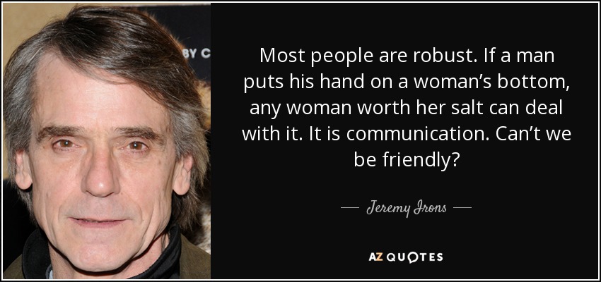 Most people are robust. If a man puts his hand on a woman’s bottom, any woman worth her salt can deal with it. It is communication. Can’t we be friendly? - Jeremy Irons