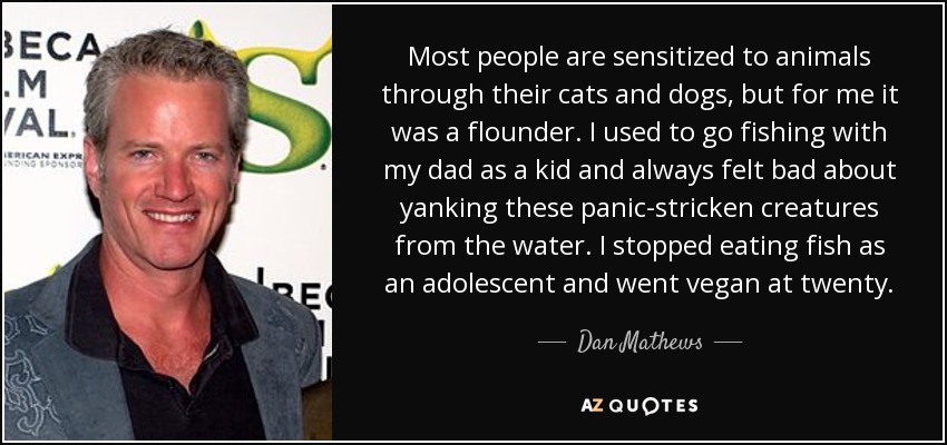 Most people are sensitized to animals through their cats and dogs, but for me it was a flounder. I used to go fishing with my dad as a kid and always felt bad about yanking these panic-stricken creatures from the water. I stopped eating fish as an adolescent and went vegan at twenty. - Dan Mathews