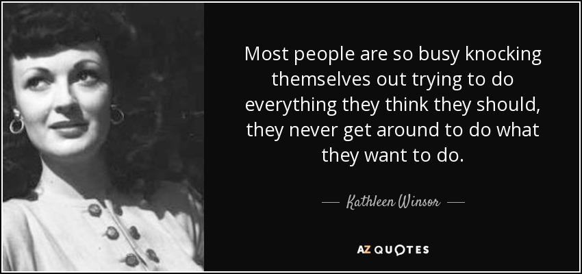Most people are so busy knocking themselves out trying to do everything they think they should, they never get around to do what they want to do. - Kathleen Winsor
