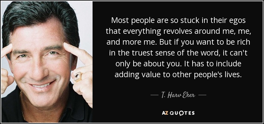 Most people are so stuck in their egos that everything revolves around me, me, and more me. But if you want to be rich in the truest sense of the word, it can't only be about you. It has to include adding value to other people's lives. - T. Harv Eker