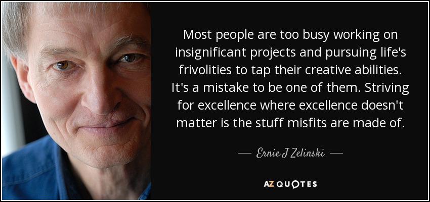 Most people are too busy working on insignificant projects and pursuing life's frivolities to tap their creative abilities. It's a mistake to be one of them. Striving for excellence where excellence doesn't matter is the stuff misfits are made of. - Ernie J Zelinski