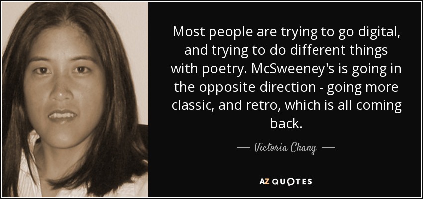 Most people are trying to go digital, and trying to do different things with poetry. McSweeney's is going in the opposite direction - going more classic, and retro, which is all coming back. - Victoria Chang