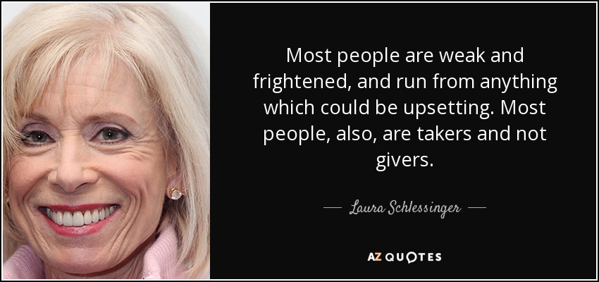 Most people are weak and frightened, and run from anything which could be upsetting. Most people, also, are takers and not givers. - Laura Schlessinger