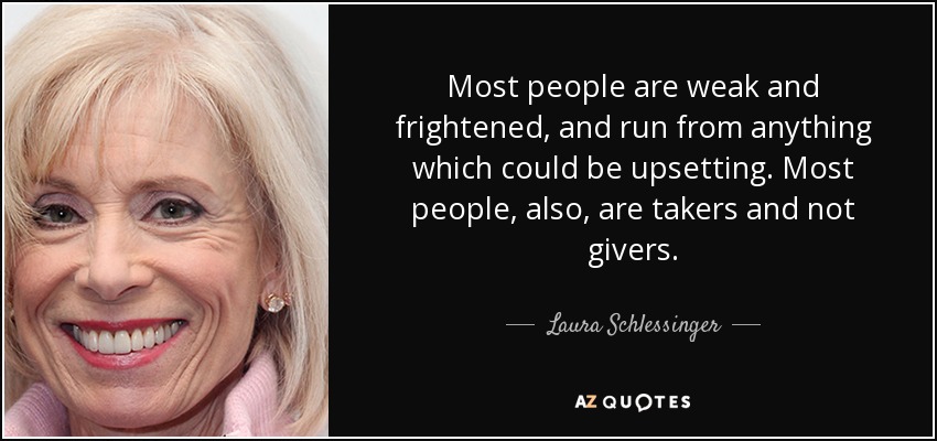 Most people are weak and frightened, and run from anything which could be upsetting. Most people, also, are takers and not givers. - Laura Schlessinger