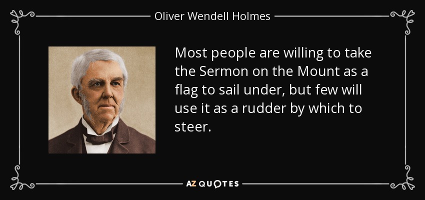 Most people are willing to take the Sermon on the Mount as a flag to sail under, but few will use it as a rudder by which to steer. - Oliver Wendell Holmes Sr. 