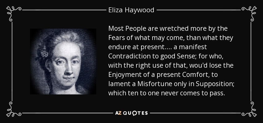 Most People are wretched more by the Fears of what may come, than what they endure at present. ... a manifest Contradiction to good Sense; for who, with the right use of that, wou'd lose the Enjoyment of a present Comfort, to lament a Misfortune only in Supposition; which ten to one never comes to pass. - Eliza Haywood