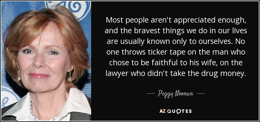 Most people aren't appreciated enough, and the bravest things we do in our lives are usually known only to ourselves. No one throws ticker tape on the man who chose to be faithful to his wife, on the lawyer who didn't take the drug money. - Peggy Noonan