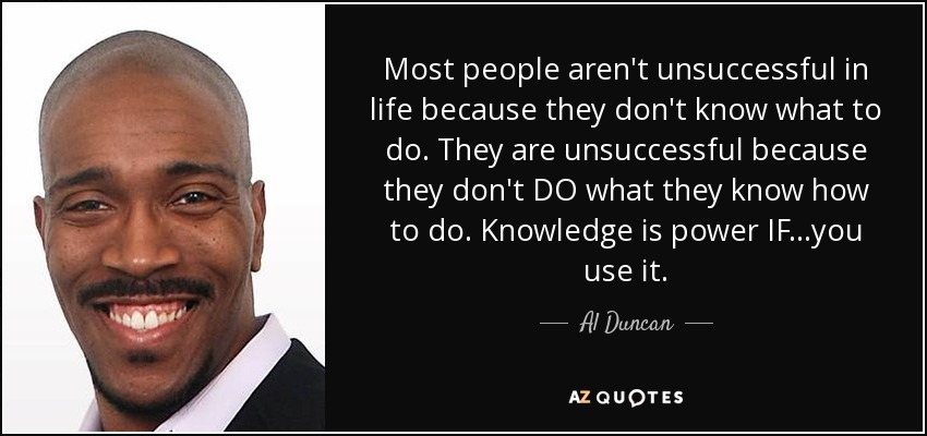 Most people aren't unsuccessful in life because they don't know what to do. They are unsuccessful because they don't DO what they know how to do. Knowledge is power IF...you use it. - Al Duncan