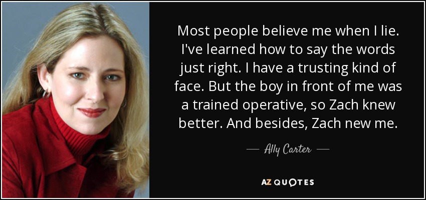 Most people believe me when I lie. I've learned how to say the words just right. I have a trusting kind of face. But the boy in front of me was a trained operative, so Zach knew better. And besides, Zach new me. - Ally Carter